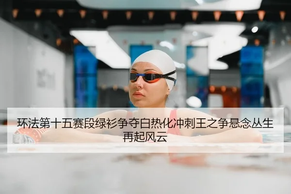 环法第十五赛段绿衫争夺白热化冲刺王之争悬念丛生再起风云